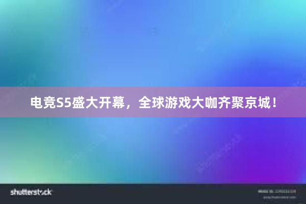 电竞S5盛大开幕，全球游戏大咖齐聚京城！