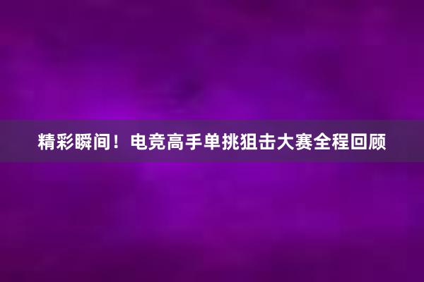 精彩瞬间！电竞高手单挑狙击大赛全程回顾