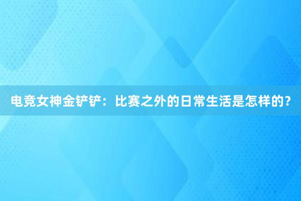 电竞女神金铲铲：比赛之外的日常生活是怎样的？