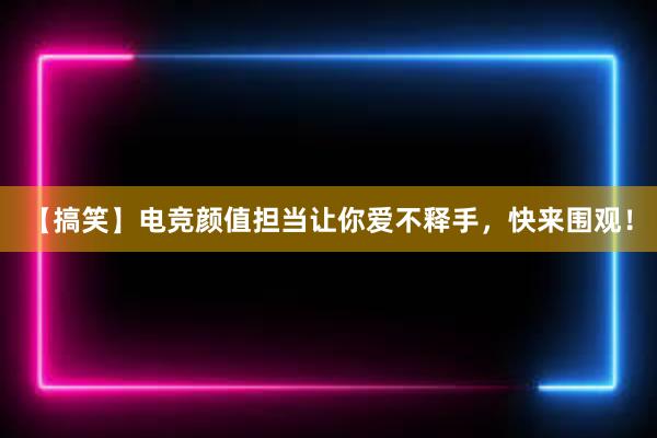 【搞笑】电竞颜值担当让你爱不释手，快来围观！