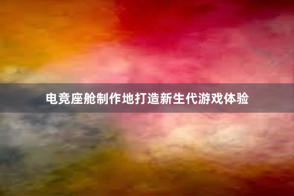 电竞座舱制作地打造新生代游戏体验