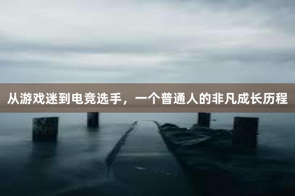 从游戏迷到电竞选手，一个普通人的非凡成长历程