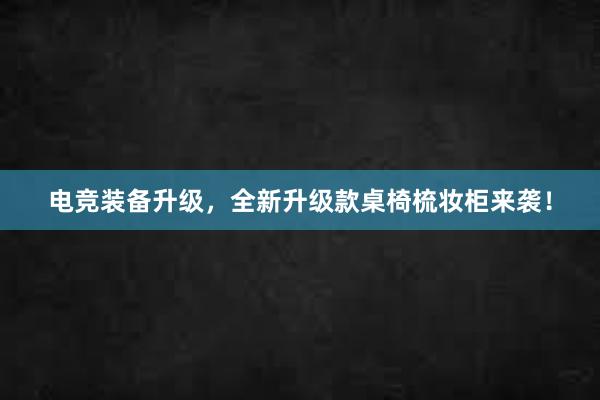 电竞装备升级，全新升级款桌椅梳妆柜来袭！