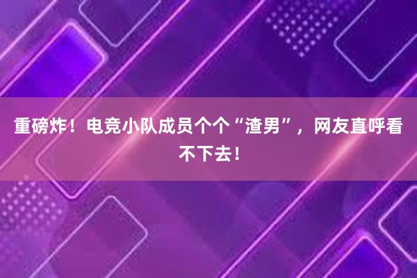 重磅炸！电竞小队成员个个“渣男”，网友直呼看不下去！