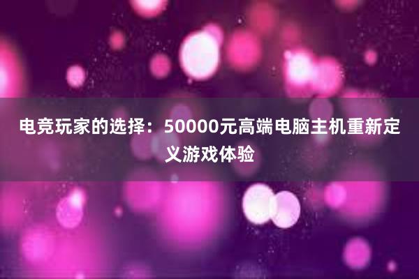 电竞玩家的选择：50000元高端电脑主机重新定义游戏体验