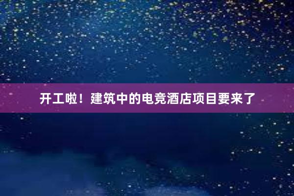 开工啦！建筑中的电竞酒店项目要来了