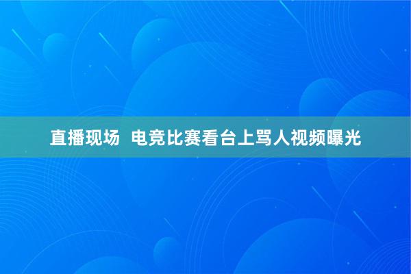 直播现场  电竞比赛看台上骂人视频曝光