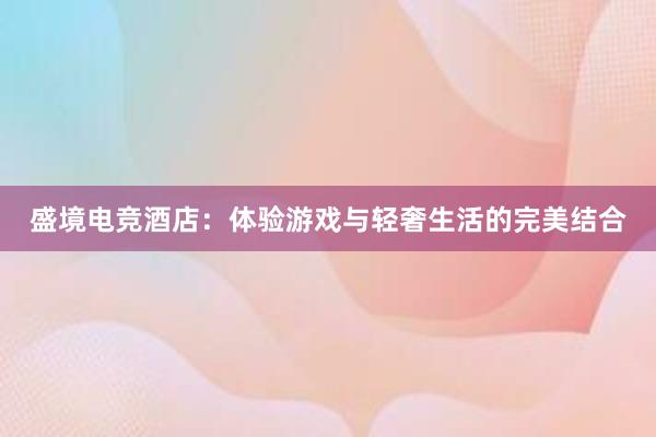 盛境电竞酒店：体验游戏与轻奢生活的完美结合