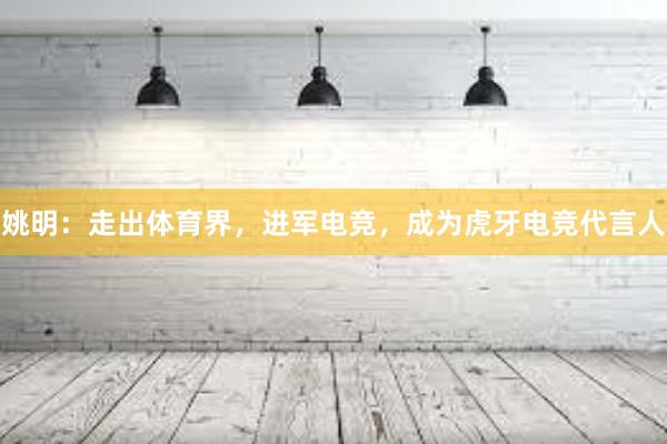 姚明：走出体育界，进军电竞，成为虎牙电竞代言人