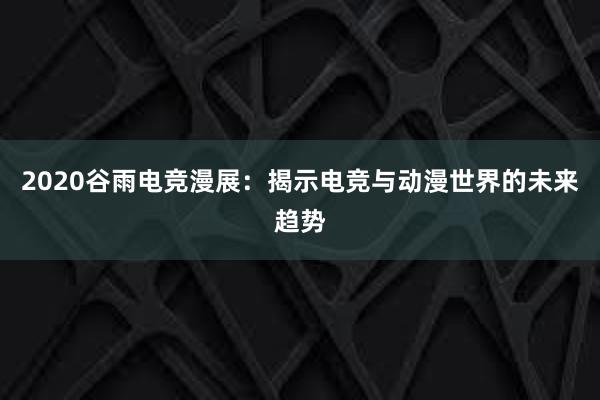 2020谷雨电竞漫展：揭示电竞与动漫世界的未来趋势