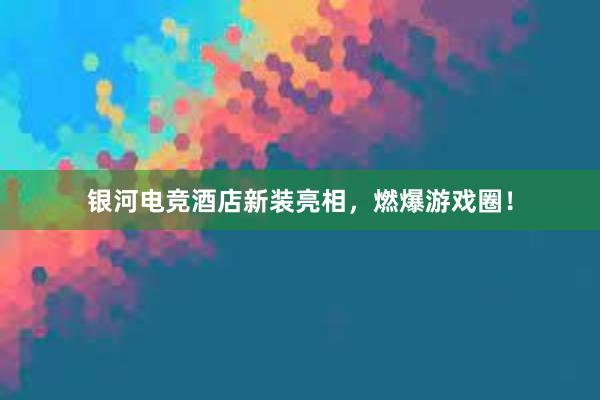 银河电竞酒店新装亮相，燃爆游戏圈！