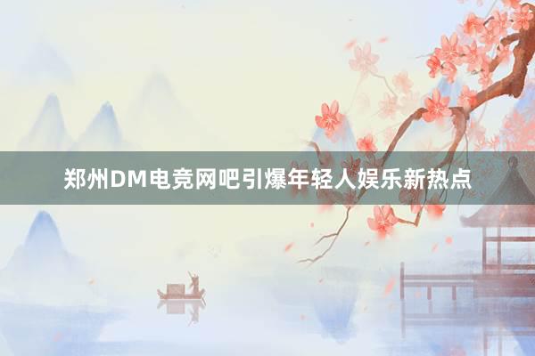 郑州DM电竞网吧引爆年轻人娱乐新热点