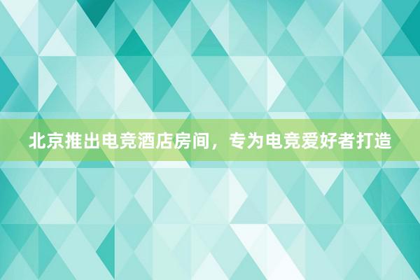 北京推出电竞酒店房间，专为电竞爱好者打造