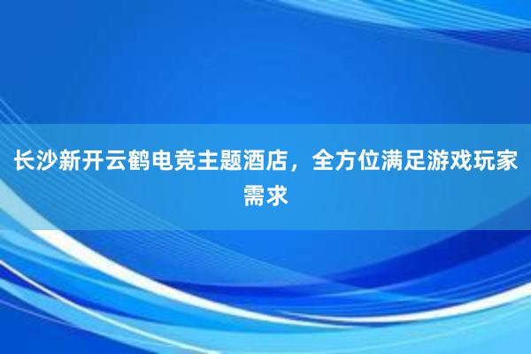 长沙新开云鹤电竞主题酒店，全方位满足游戏玩家需求