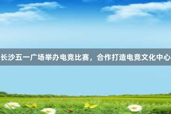 长沙五一广场举办电竞比赛，合作打造电竞文化中心