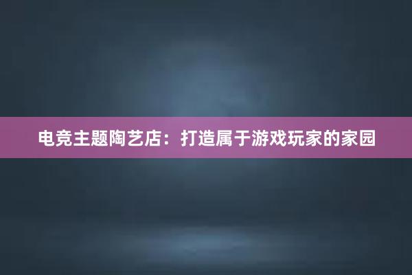 电竞主题陶艺店：打造属于游戏玩家的家园