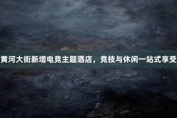 黄河大街新增电竞主题酒店，竞技与休闲一站式享受